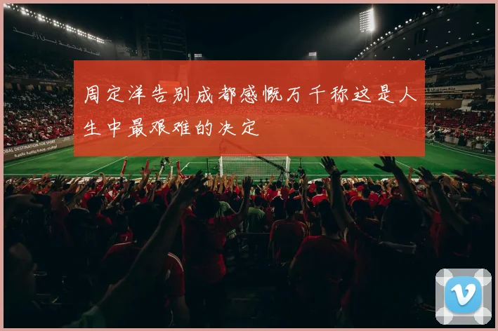 周定洋告别成都感慨万千称这是人生中最艰难的决定