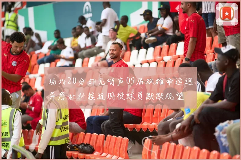 场均20分却无哨声09届双雄命运迥异詹杜科接近现役球员默默观望