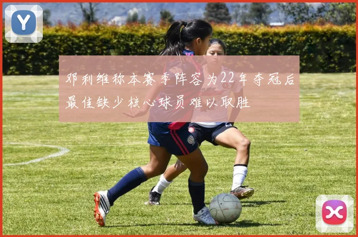 邓利维称本赛季阵容为22年夺冠后最佳缺少核心球员难以取胜