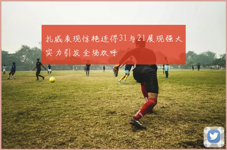 扎威表现惊艳连得31与21展现强大实力引发全场欢呼