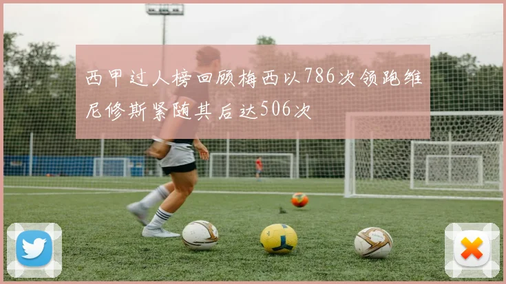 西甲过人榜回顾梅西以786次领跑维尼修斯紧随其后达506次