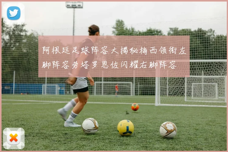 阿根廷足球阵容大揭秘梅西领衔左脚阵容劳塔罗恩佐闪耀右脚阵容