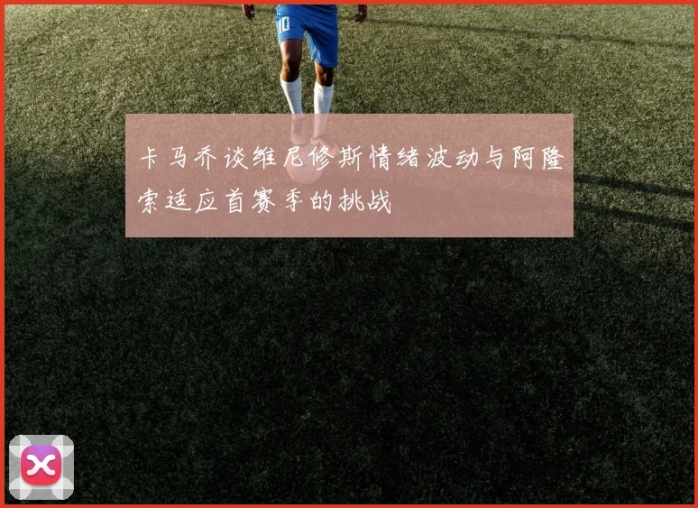 卡马乔谈维尼修斯情绪波动与阿隆索适应首赛季的挑战