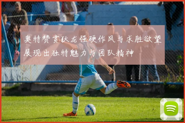 奥特赞赏狄龙强硬作风与求胜欲望展现出独特魅力与团队精神