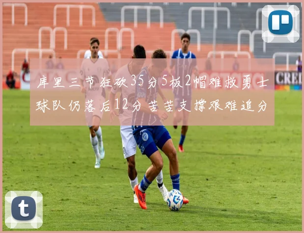 库里三节狂砍35分5板2帽难救勇士球队仍落后12分苦苦支撑艰难追分