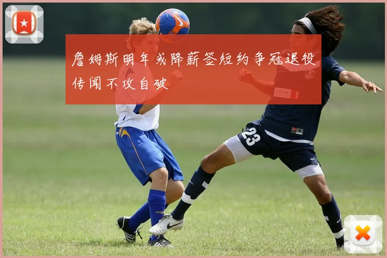 詹姆斯明年或降薪签短约争冠退役传闻不攻自破