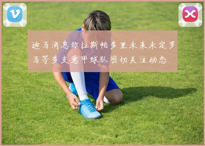 迪马消息称拉斯帕多里未来未定罗马等多支意甲球队密切关注动态