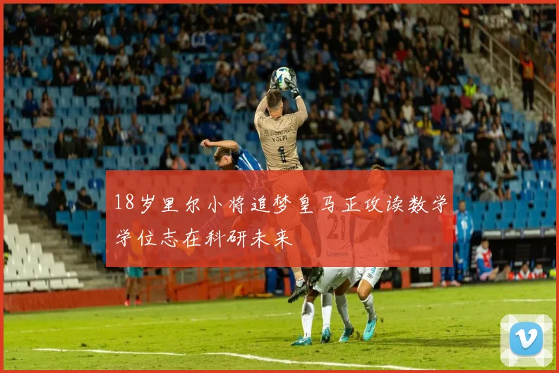 18岁里尔小将追梦皇马正攻读数学学位志在科研未来