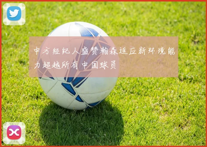 中方经纪人盛赞瀚森适应新环境能力超越所有中国球员