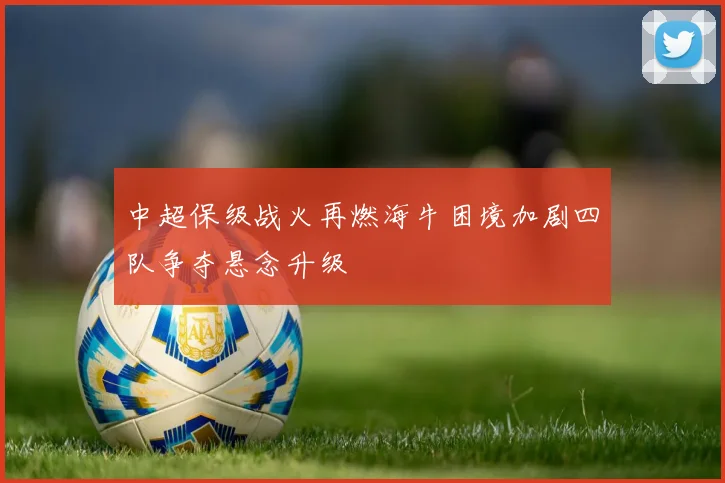 中超保级战火再燃海牛困境加剧四队争夺悬念升级