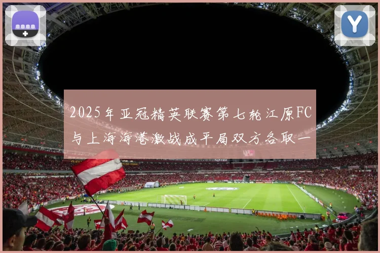 2025年亚冠精英联赛第七轮江原FC与上海海港激战成平局双方各取一分