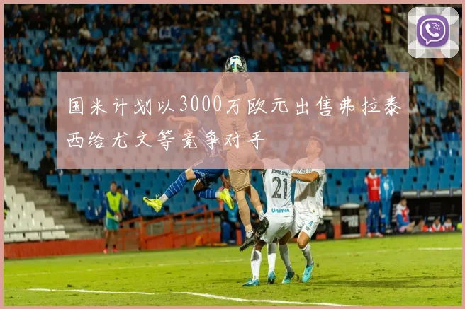 国米计划以3000万欧元出售弗拉泰西给尤文等竞争对手