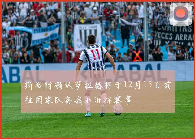 斯洛特确认萨拉赫将于12月15日前往国家队备战非洲杯赛事