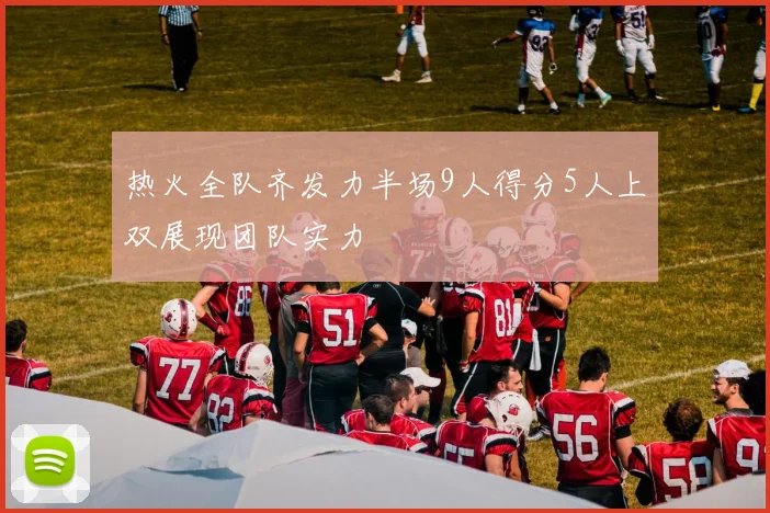 热火全队齐发力半场9人得分5人上双展现团队实力