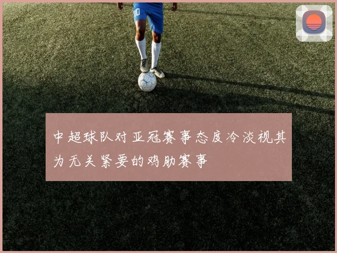 中超球队对亚冠赛事态度冷淡视其为无关紧要的鸡肋赛事